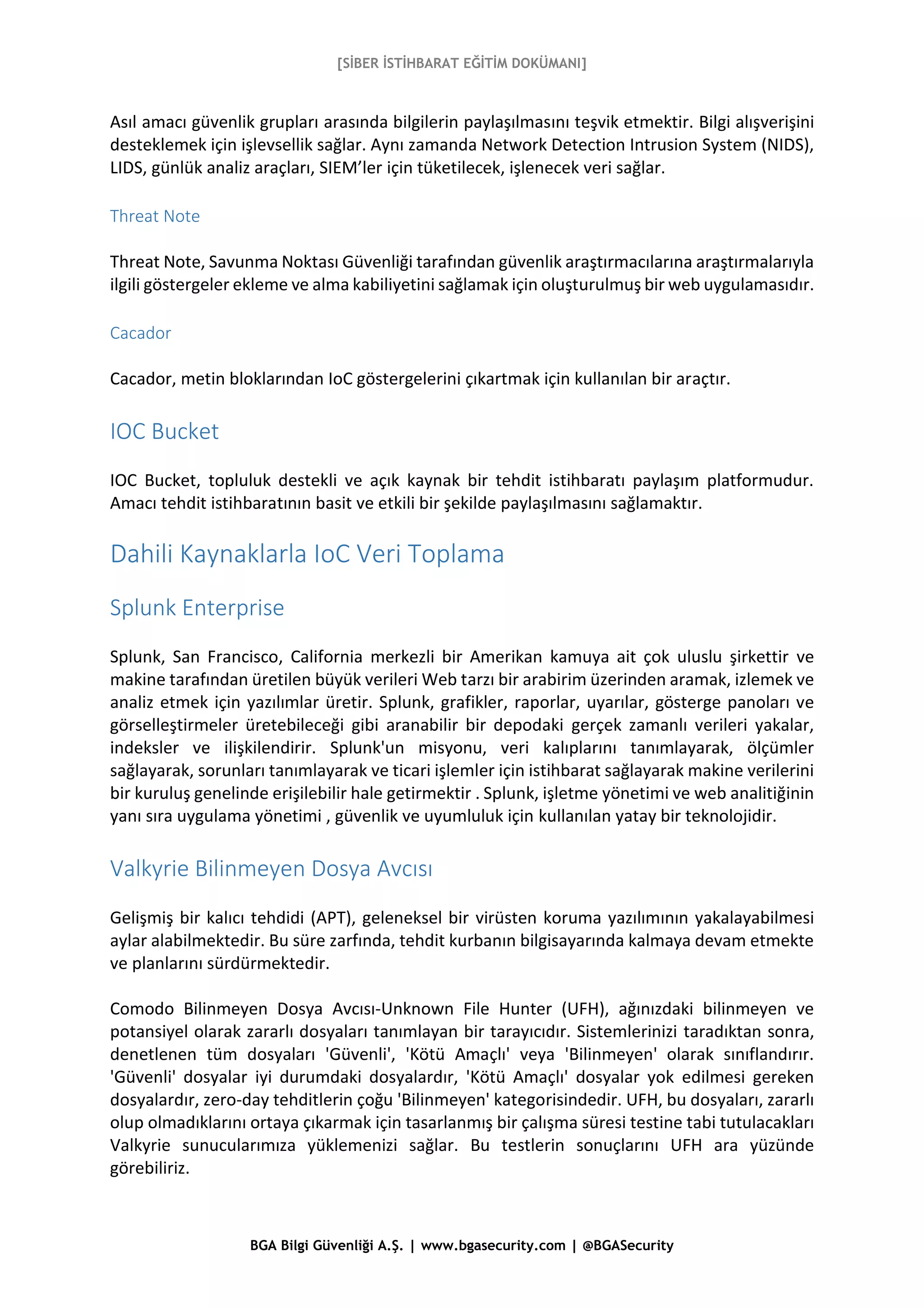 [SİBER İSTİHBARAT EĞİTİM DOKÜMANI]
BGA Bilgi Güvenliği A.Ş. | www.bgasecurity.com | @BGASecurity
Asıl amacı güvenlik grupları arasında bilgilerin paylaşılmasını teşvik etmektir. Bilgi alışverişini
desteklemek için işlevsellik sağlar. Aynı zamanda Network Detection Intrusion System (NIDS),
LIDS, günlük analiz araçları, SIEM’ler için tüketilecek, işlenecek veri sağlar.
Threat Note
Threat Note, Savunma Noktası Güvenliği tarafından güvenlik araştırmacılarına araştırmalarıyla
ilgili göstergeler ekleme ve alma kabiliyetini sağlamak için oluşturulmuş bir web uygulamasıdır.
Cacador
Cacador, metin bloklarından IoC göstergelerini çıkartmak için kullanılan bir araçtır.
IOC Bucket
IOC Bucket, topluluk destekli ve açık kaynak bir tehdit istihbaratı paylaşım platformudur.
Amacı tehdit istihbaratının basit ve etkili bir şekilde paylaşılmasını sağlamaktır.
Dahili Kaynaklarla IoC Veri Toplama
Splunk Enterprise
Splunk, San Francisco, California merkezli bir Amerikan kamuya ait çok uluslu şirkettir ve
makine tarafından üretilen büyük verileri Web tarzı bir arabirim üzerinden aramak, izlemek ve
analiz etmek için yazılımlar üretir. Splunk, grafikler, raporlar, uyarılar, gösterge panoları ve
görselleştirmeler üretebileceği gibi aranabilir bir depodaki gerçek zamanlı verileri yakalar,
indeksler ve ilişkilendirir. Splunk'un misyonu, veri kalıplarını tanımlayarak, ölçümler
sağlayarak, sorunları tanımlayarak ve ticari işlemler için istihbarat sağlayarak makine verilerini
bir kuruluş genelinde erişilebilir hale getirmektir . Splunk, işletme yönetimi ve web analitiğinin
yanı sıra uygulama yönetimi , güvenlik ve uyumluluk için kullanılan yatay bir teknolojidir.
Valkyrie Bilinmeyen Dosya Avcısı
Gelişmiş bir kalıcı tehdidi (APT), geleneksel bir virüsten koruma yazılımının yakalayabilmesi
aylar alabilmektedir. Bu süre zarfında, tehdit kurbanın bilgisayarında kalmaya devam etmekte
ve planlarını sürdürmektedir.
Comodo Bilinmeyen Dosya Avcısı-Unknown File Hunter (UFH), ağınızdaki bilinmeyen ve
potansiyel olarak zararlı dosyaları tanımlayan bir tarayıcıdır. Sistemlerinizi taradıktan sonra,
denetlenen tüm dosyaları 'Güvenli', 'Kötü Amaçlı' veya 'Bilinmeyen' olarak sınıflandırır.
'Güvenli' dosyalar iyi durumdaki dosyalardır, 'Kötü Amaçlı' dosyalar yok edilmesi gereken
dosyalardır, zero-day tehditlerin çoğu 'Bilinmeyen' kategorisindedir. UFH, bu dosyaları, zararlı
olup olmadıklarını ortaya çıkarmak için tasarlanmış bir çalışma süresi testine tabi tutulacakları
Valkyrie sunucularımıza yüklemenizi sağlar. Bu testlerin sonuçlarını UFH ara yüzünde
görebiliriz.
 
