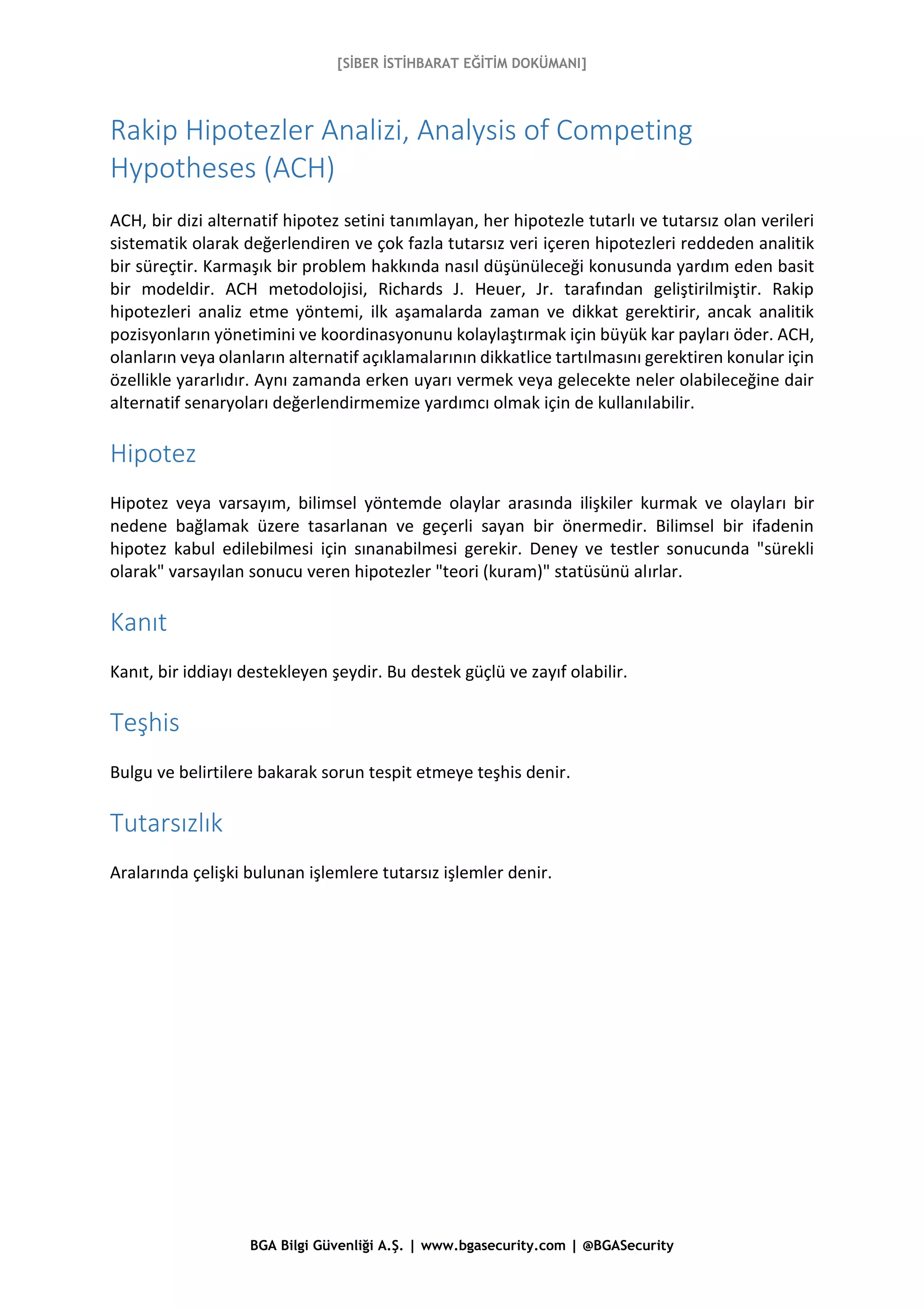 [SİBER İSTİHBARAT EĞİTİM DOKÜMANI]
BGA Bilgi Güvenliği A.Ş. | www.bgasecurity.com | @BGASecurity
Rakip Hipotezler Analizi, Analysis of Competing
Hypotheses (ACH)
ACH, bir dizi alternatif hipotez setini tanımlayan, her hipotezle tutarlı ve tutarsız olan verileri
sistematik olarak değerlendiren ve çok fazla tutarsız veri içeren hipotezleri reddeden analitik
bir süreçtir. Karmaşık bir problem hakkında nasıl düşünüleceği konusunda yardım eden basit
bir modeldir. ACH metodolojisi, Richards J. Heuer, Jr. tarafından geliştirilmiştir. Rakip
hipotezleri analiz etme yöntemi, ilk aşamalarda zaman ve dikkat gerektirir, ancak analitik
pozisyonların yönetimini ve koordinasyonunu kolaylaştırmak için büyük kar payları öder. ACH,
olanların veya olanların alternatif açıklamalarının dikkatlice tartılmasını gerektiren konular için
özellikle yararlıdır. Aynı zamanda erken uyarı vermek veya gelecekte neler olabileceğine dair
alternatif senaryoları değerlendirmemize yardımcı olmak için de kullanılabilir.
Hipotez
Hipotez veya varsayım, bilimsel yöntemde olaylar arasında ilişkiler kurmak ve olayları bir
nedene bağlamak üzere tasarlanan ve geçerli sayan bir önermedir. Bilimsel bir ifadenin
hipotez kabul edilebilmesi için sınanabilmesi gerekir. Deney ve testler sonucunda "sürekli
olarak" varsayılan sonucu veren hipotezler "teori (kuram)" statüsünü alırlar.
Kanıt
Kanıt, bir iddiayı destekleyen şeydir. Bu destek güçlü ve zayıf olabilir.
Teşhis
Bulgu ve belirtilere bakarak sorun tespit etmeye teşhis denir.
Tutarsızlık
Aralarında çelişki bulunan işlemlere tutarsız işlemler denir.
 