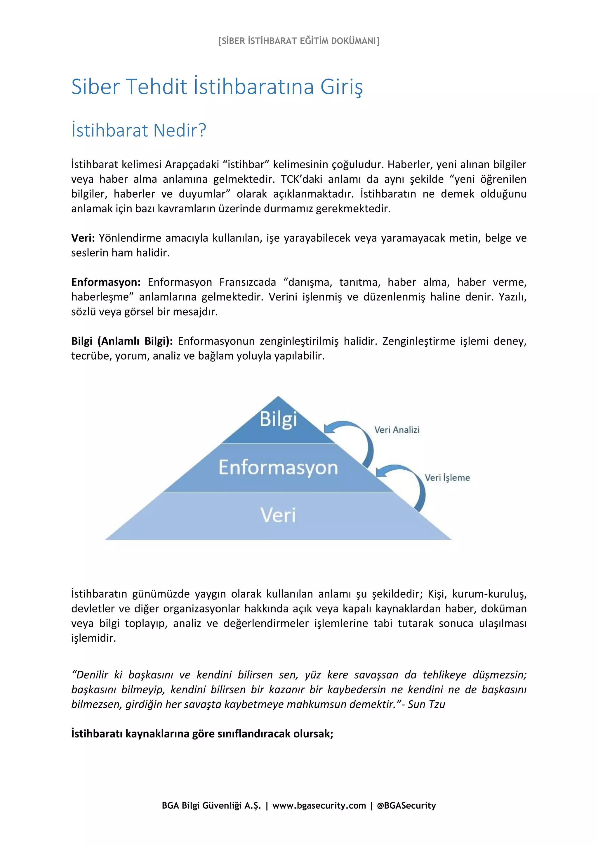 [SİBER İSTİHBARAT EĞİTİM DOKÜMANI]
BGA Bilgi Güvenliği A.Ş. | www.bgasecurity.com | @BGASecurity
Siber Tehdit İstihbaratına Giriş
İstihbarat Nedir?
İstihbarat kelimesi Arapçadaki “istihbar” kelimesinin çoğuludur. Haberler, yeni alınan bilgiler
veya haber alma anlamına gelmektedir. TCK’daki anlamı da aynı şekilde “yeni öğrenilen
bilgiler, haberler ve duyumlar” olarak açıklanmaktadır. İstihbaratın ne demek olduğunu
anlamak için bazı kavramların üzerinde durmamız gerekmektedir.
Veri: Yönlendirme amacıyla kullanılan, işe yarayabilecek veya yaramayacak metin, belge ve
seslerin ham halidir.
Enformasyon: Enformasyon Fransızcada “danışma, tanıtma, haber alma, haber verme,
haberleşme” anlamlarına gelmektedir. Verini işlenmiş ve düzenlenmiş haline denir. Yazılı,
sözlü veya görsel bir mesajdır.
Bilgi (Anlamlı Bilgi): Enformasyonun zenginleştirilmiş halidir. Zenginleştirme işlemi deney,
tecrübe, yorum, analiz ve bağlam yoluyla yapılabilir.
İstihbaratın günümüzde yaygın olarak kullanılan anlamı şu şekildedir; Kişi, kurum-kuruluş,
devletler ve diğer organizasyonlar hakkında açık veya kapalı kaynaklardan haber, doküman
veya bilgi toplayıp, analiz ve değerlendirmeler işlemlerine tabi tutarak sonuca ulaşılması
işlemidir.
“Denilir ki başkasını ve kendini bilirsen sen, yüz kere savaşsan da tehlikeye düşmezsin;
başkasını bilmeyip, kendini bilirsen bir kazanır bir kaybedersin ne kendini ne de başkasını
bilmezsen, girdiğin her savaşta kaybetmeye mahkumsun demektir.”- Sun Tzu
İstihbaratı kaynaklarına göre sınıflandıracak olursak;
 