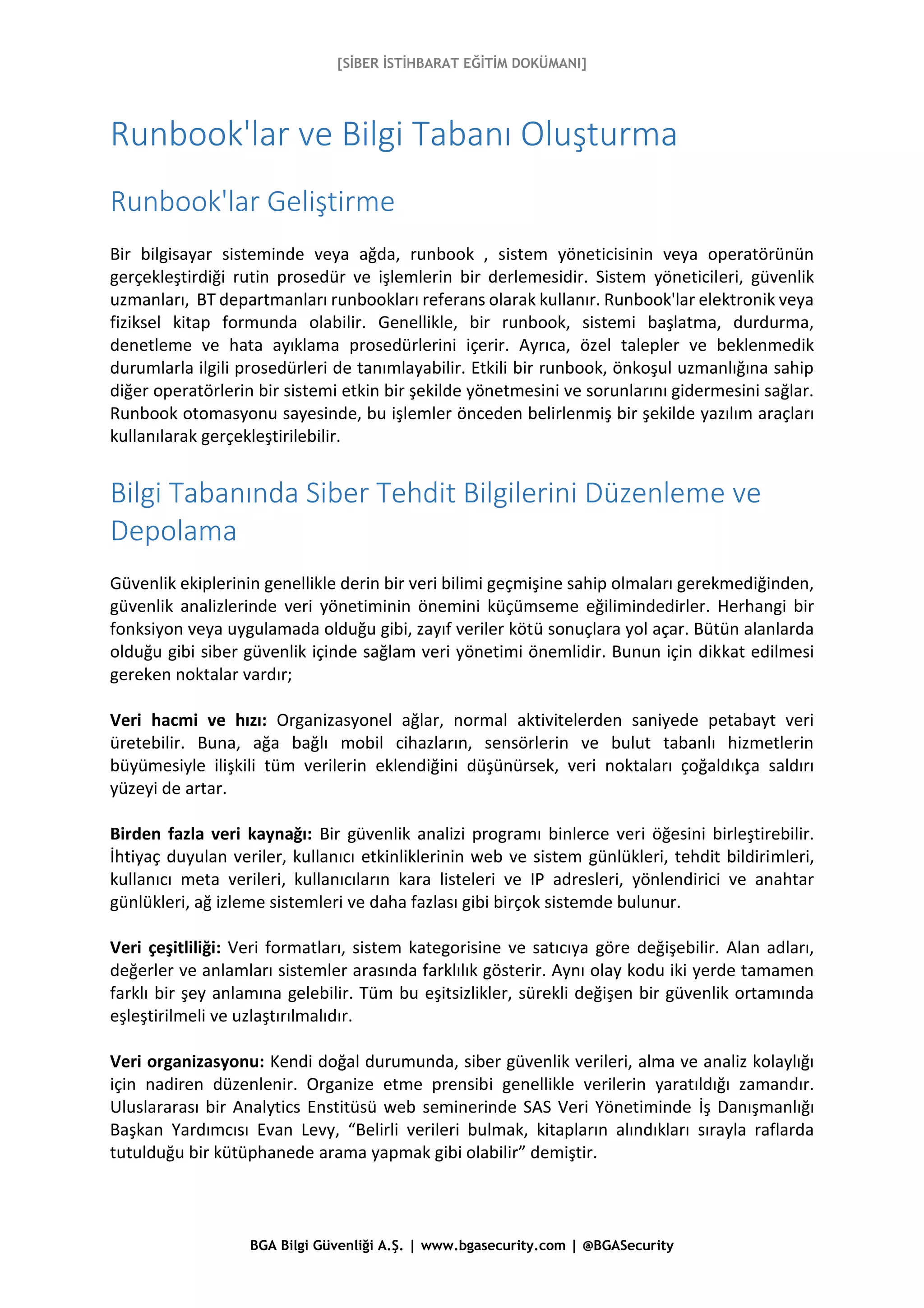 [SİBER İSTİHBARAT EĞİTİM DOKÜMANI]
BGA Bilgi Güvenliği A.Ş. | www.bgasecurity.com | @BGASecurity
Runbook'lar ve Bilgi Tabanı Oluşturma
Runbook'lar Geliştirme
Bir bilgisayar sisteminde veya ağda, runbook , sistem yöneticisinin veya operatörünün
gerçekleştirdiği rutin prosedür ve işlemlerin bir derlemesidir. Sistem yöneticileri, güvenlik
uzmanları, BT departmanları runbookları referans olarak kullanır. Runbook'lar elektronik veya
fiziksel kitap formunda olabilir. Genellikle, bir runbook, sistemi başlatma, durdurma,
denetleme ve hata ayıklama prosedürlerini içerir. Ayrıca, özel talepler ve beklenmedik
durumlarla ilgili prosedürleri de tanımlayabilir. Etkili bir runbook, önkoşul uzmanlığına sahip
diğer operatörlerin bir sistemi etkin bir şekilde yönetmesini ve sorunlarını gidermesini sağlar.
Runbook otomasyonu sayesinde, bu işlemler önceden belirlenmiş bir şekilde yazılım araçları
kullanılarak gerçekleştirilebilir.
Bilgi Tabanında Siber Tehdit Bilgilerini Düzenleme ve
Depolama
Güvenlik ekiplerinin genellikle derin bir veri bilimi geçmişine sahip olmaları gerekmediğinden,
güvenlik analizlerinde veri yönetiminin önemini küçümseme eğilimindedirler. Herhangi bir
fonksiyon veya uygulamada olduğu gibi, zayıf veriler kötü sonuçlara yol açar. Bütün alanlarda
olduğu gibi siber güvenlik içinde sağlam veri yönetimi önemlidir. Bunun için dikkat edilmesi
gereken noktalar vardır;
Veri hacmi ve hızı: Organizasyonel ağlar, normal aktivitelerden saniyede petabayt veri
üretebilir. Buna, ağa bağlı mobil cihazların, sensörlerin ve bulut tabanlı hizmetlerin
büyümesiyle ilişkili tüm verilerin eklendiğini düşünürsek, veri noktaları çoğaldıkça saldırı
yüzeyi de artar.
Birden fazla veri kaynağı: Bir güvenlik analizi programı binlerce veri öğesini birleştirebilir.
İhtiyaç duyulan veriler, kullanıcı etkinliklerinin web ve sistem günlükleri, tehdit bildirimleri,
kullanıcı meta verileri, kullanıcıların kara listeleri ve IP adresleri, yönlendirici ve anahtar
günlükleri, ağ izleme sistemleri ve daha fazlası gibi birçok sistemde bulunur.
Veri çeşitliliği: Veri formatları, sistem kategorisine ve satıcıya göre değişebilir. Alan adları,
değerler ve anlamları sistemler arasında farklılık gösterir. Aynı olay kodu iki yerde tamamen
farklı bir şey anlamına gelebilir. Tüm bu eşitsizlikler, sürekli değişen bir güvenlik ortamında
eşleştirilmeli ve uzlaştırılmalıdır.
Veri organizasyonu: Kendi doğal durumunda, siber güvenlik verileri, alma ve analiz kolaylığı
için nadiren düzenlenir. Organize etme prensibi genellikle verilerin yaratıldığı zamandır.
Uluslararası bir Analytics Enstitüsü web seminerinde SAS Veri Yönetiminde İş Danışmanlığı
Başkan Yardımcısı Evan Levy, “Belirli verileri bulmak, kitapların alındıkları sırayla raflarda
tutulduğu bir kütüphanede arama yapmak gibi olabilir” demiştir.
 