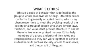 WHAT IS ETHICS?
Ethics is a code of behavior that is defined by the
group to which an individual belongs. Ethical behavior
conforms to generally accepted norms, which may
change over time to meet the evolving needs of the
society or a group of people who share similar laws,
traditions, and values that provide structure to enable
them to live in an organized manner. Ethics help
members of a group understand their roles and
responsibilities so they can work together to achieve
mutual benefits such as security, access to resources,
and the pursuit of life goals.
 