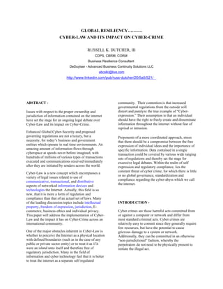 GLOBAL RESILIENCY……….
CYBER-LAW AND ITS IMPACT ON CYBER-CRIME
RUSSELL K. DUTCHER, III
CDPS, CBRM, CORM
Business Resilience Consultant
DeDuytser - Advanced Business Continuity Solutions LLC
abcsllc@live.com
http://www.linkedin.com/pub/russ-dutcher/20/5a5/521/
ABSTRACT -
Issues with respect to the proper ownership and
jurisdiction of information contained on the internet
have set the stage for an ongoing legal debate over
Cyber-Law and its impact on Cyber-Crime.
Enhanced Global Cyber-Security and proposed
governing regulations are not a luxury, but a
necessity, for today’s business and government
entities which operate in real time environments. An
amazing amount of information flows through
cyberspace at speeds never before imagined, with
hundreds of millions of various types of transactions
executed and communications received immediately
after they are initiated by senders across the world.
Cyber-Law is a new concept which encompasses a
variety of legal issues related to use of
communicative, transactional, and distributive
aspects of networked information devices and
technologies the Internet. Actually, this field is so
new, that it is more a form of regulation and
compliance than that of an actual set of laws. Many
of the leading discussion topics include intellectual
property, freedom of expression, jurisdiction, E-
commerce, business ethics and individual privacy.
This paper will address the implementation of Cyber-
Law and the impact it has on Cyber-Crime across an
international community.
One of the major obstacles inherent in Cyber-Law is
whether to perceive the Internet as a physical location
with defined boundaries (such as in the case of any
public or private sector entity) or to treat it as if it
were an island unto itself and therefore free of
regulatory jurisdiction. Many in the field of
information and cyber technology feel that it is better
to treat the internet as a separate self regulated
community. Their contention is that increased
governmental regulations from the outside will
distort and paralyze the true example of “Cyber-
expression.” Their assumption is that an individual
should have the right to freely create and disseminate
information throughout the internet without fear of
reprisal or intrusion.
Proponents of a more coordinated approach, stress
that there should be a compromise between the free
expression of individual ideas and the importance of
specific information. Data contained in a single
transaction could be covered by various wide ranging
sets of regulations and thereby set the stage for
excessive legal debates. Within the realm of self
expression and regulatory compliance, lies the
constant threat of cyber crime, for which there is little
or no global governance, standardization and
compliance regarding the cyber-abyss which we call
the internet.
INTRODUCTION -
Cyber crimes are those harmful acts committed from
or against a computer or network and differ from
most standard criminal acts. Cyber crimes are
relatively easy to commit since they generally require
few resources, but have the potential to cause
grievous damage to a system or network.
Additionally, they can be committed in an otherwise
“non-jurisdictional” fashion, whereby the
perpetrators do not need to be physically present to
initiate the illegal act.
 