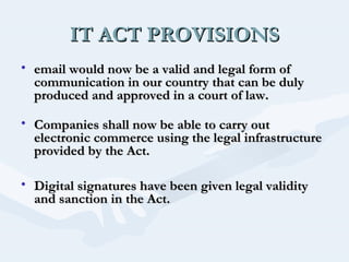IT ACT PROVISIONS
• email would now be a valid and legal form of
communication in our country that can be duly
produced and approved in a court of law.
• Companies shall now be able to carry out
electronic commerce using the legal infrastructure
provided by the Act.
• Digital signatures have been given legal validity
and sanction in the Act.
 

 