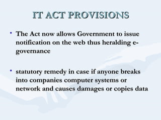 IT ACT PROVISIONS
• The Act now allows Government to issue
notification on the web thus heralding egovernance
• statutory remedy in case if anyone breaks
into companies computer systems or
network and causes damages or copies data

 
