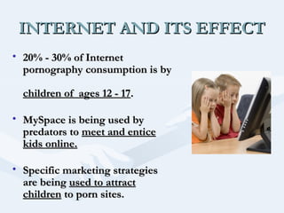 INTERNET AND ITS EFFECT
• 20% - 30% of Internet
pornography consumption is by
children of ages 12 - 17.
• MySpace is being used by
predators to meet and entice
kids online.
• Specific marketing strategies
are being used to attract
children to porn sites.

 