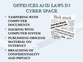 OFFENCES AND LAWS IN
CYBER SPACE
• TAMPERING WITH
COMPUTER
DOCUMENTS
• HACKING WITH
COMPUTER SYSTEM
• PUBLISHING OBSCENE
MATERIAL ON
INTERNET
• BREACHING OF
CONFIDENTIALITY
AND PRIVACY

 