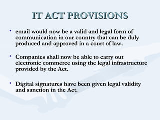 IT ACT PROVISIONS
• email would now be a valid and legal form of
communication in our country that can be duly
produced and approved in a court of law.
• Companies shall now be able to carry out
electronic commerce using the legal infrastructure
provided by the Act.
• Digital signatures have been given legal validity
and sanction in the Act.
 

 