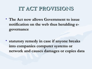 IT ACT PROVISIONS
• The Act now allows Government to issue
notification on the web thus heralding egovernance
• statutory remedy in case if anyone breaks
into companies computer systems or
network and causes damages or copies data

 