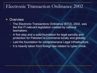 Electronic Transaction Ordinance 2002 Overview The Electronic Transactions Ordinance (ETO), 2002, was the first IT-relevant legislation created by national lawmakers. A first step and a solid foundation for legal sanctity and protection for Pakistani e-Commerce locally and globally. Laid the foundation for comprehensive Legal Infrastructure. It is heavily taken from foreign law related to cyber crime. 