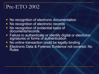 Pre-ETO 2002 No recognition of electronic documentation No recognition of electronic records No recognition of evidential basis of documents/records Failure to authenticate or identify digital or electronic signatures or forms of authentication No online transaction could be legally binding Electronic Data & Forensic Evidence not covered. No Rules 