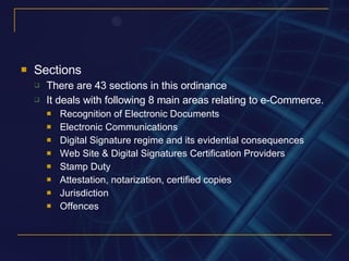 Sections There are 43 sections in this ordinance It deals with following 8 main areas relating to e-Commerce. Recognition of Electronic Documents Electronic Communications Digital Signature regime and its evidential consequences Web Site & Digital Signatures Certification Providers Stamp Duty Attestation, notarization, certified copies Jurisdiction Offences 