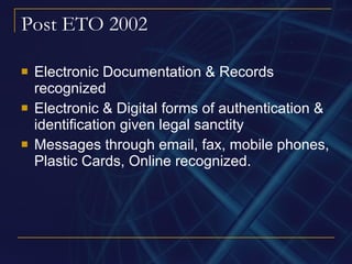 Post ETO 2002 Electronic Documentation & Records recognized Electronic & Digital forms of authentication & identification given legal sanctity Messages through email, fax, mobile phones, Plastic Cards, Online recognized. 