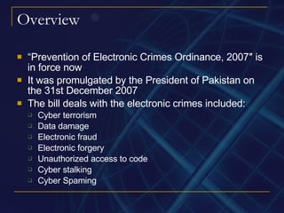 Overview “ Prevention of Electronic Crimes Ordinance, 2007″ is in force now It was promulgated by the President of Pakistan on the 31st December 2007 The bill deals with the electronic crimes included: Cyber terrorism Data damage Electronic fraud Electronic forgery Unauthorized access to code Cyber stalking Cyber Spaming 