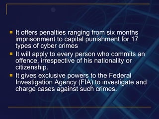 It offers penalties ranging from six months imprisonment to capital punishment for 17 types of cyber crimes It will apply to every person who commits an offence, irrespective of his nationality or citizenship. It gives exclusive powers to the Federal Investigation Agency (FIA) to investigate and charge cases against such crimes. 