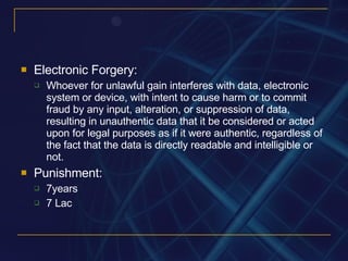 Electronic Forgery: Whoever for unlawful gain interferes with data, electronic system or device, with intent to cause harm or to commit fraud by any input, alteration, or suppression of data, resulting in unauthentic data that it be considered or acted upon for legal purposes as if it were authentic, regardless of the fact that the data is directly readable and intelligible or not. Punishment: 7years 7 Lac 