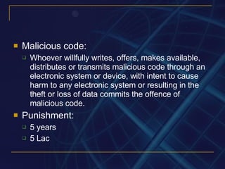 Malicious code: Whoever willfully writes, offers, makes available, distributes or transmits malicious code through an electronic system or device, with intent to cause harm to any electronic system or resulting in the theft or loss of data commits the offence of malicious code. Punishment: 5 years 5 Lac 