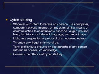 Cyber stalking:  Whoever with intent to harass any person uses computer, computer network, internet, or any other similar means of communication to communicate obscene, vulgar, profane, lewd, lascivious, or indecent language, picture or image. Make any suggestion or proposal of an obscene nature Threaten any illegal or immoral act Take or distribute pictures or photographs of any person without his consent or knowledge Commits the offence of cyber stalking. 
