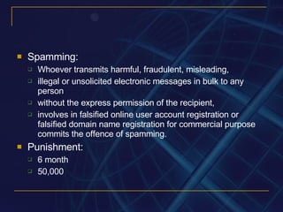 Spamming: Whoever transmits harmful, fraudulent, misleading, illegal or unsolicited electronic messages in bulk to any person without the express permission of the recipient, involves in falsified online user account registration or falsified domain name registration for commercial purpose commits the offence of spamming. Punishment: 6 month 50,000 