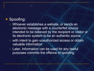 Spoofing: Whoever establishes a website, or sends an electronic message with a counterfeit source intended to be believed by the recipient or visitor or its electronic system to be an authentic source with intent to gain unauthorized access or obtain valuable information Later, Information can be used for any lawful purposes commits the offence of spoofing. 