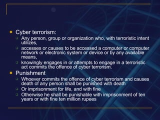 Cyber terrorism: Any person, group or organization who, with terroristic intent utilizes, accesses or causes to be accessed a computer or computer network or electronic system or device or by any available means, knowingly engages in or attempts to engage in a terroristic act commits the offence of cyber terrorism. Punishment Whoever commits the offence of cyber terrorism and causes death of any person shall be punished with death Or imprisonment for life, and with fine Otherwise he shall be punishable with imprisonment of ten years or with fine ten million rupees 