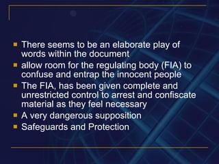 There seems to be an elaborate play of words within the document allow room for the regulating body (FIA) to confuse and entrap the innocent people The FIA, has been given complete and unrestricted control to arrest and confiscate material as they feel necessary A very dangerous supposition Safeguards and Protection 