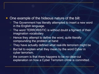 One example of the hideous nature of the bill: The Government has literally attempted to insert a new word in the English language. The word TERRORISTIC is without doubt a figment of their imagination vocabulary Hence they attempt to define the word, quite literally compounding the problem at hand They have actually defined what real-life terrorism might be But fail to explain what they mean by the word Cyber in cyber terrorism. the concern is that there happens to be no clear-cut explanation on how a Cyber Terrorism crime is committed. 