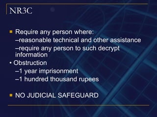 NR3C Require any person where: – reasonable technical and other assistance – require any person to such decrypt information •  Obstruction – 1 year imprisonment – 1 hundred thousand rupees NO JUDICIAL SAFEGUARD 
