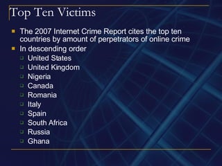 Top Ten Victims The 2007 Internet Crime Report cites the top ten countries by amount of perpetrators of online crime In descending order United States United Kingdom Nigeria Canada Romania  Italy Spain South Africa Russia Ghana  