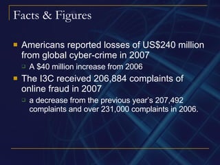 Facts & Figures Americans reported losses of US$240 million from global cyber-crime in 2007 A $40 million increase from 2006 The I3C received 206,884 complaints of online fraud in 2007 a decrease from the previous year’s 207,492 complaints and over 231,000 complaints in 2006. 