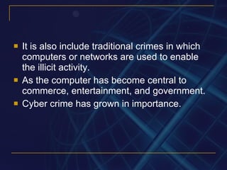 It is also include traditional crimes in which computers or networks are used to enable the illicit activity.  As the computer has become central to commerce, entertainment, and government. Cyber crime has grown in importance. 
