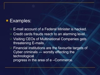 Examples: E-mail account of a Federal Minister is hacked. Credit cards frauds reach to an alarming level.  Visiting CEOs of Multinational Companies gets threatening E-mails.  Financial institutions are the favourite targets of Cyber criminals --- worstly effecting the technological progress in the area of e –Commerce. 