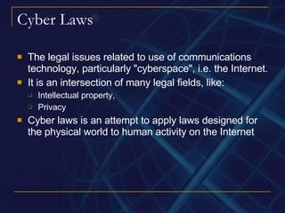 Cyber Laws The legal issues related to use of communications technology, particularly "cyberspace", i.e. the Internet. It is an intersection of many legal fields, like: Intellectual property,  Privacy Cyber laws is an attempt to apply laws designed for the physical world to human activity on the Internet  