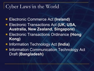 Cyber Laws in the World Electronic Commerce Act  (Ireland) Electronic Transactions Act  (UK, USA, Australia, New Zealand, Singapore) Electronic Transactions Ordinance  (Hong Kong) Information Technology Act  (India) Information Communication Technology Act Draft  (Bangladesh) 