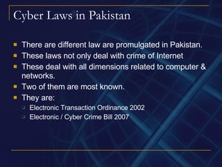 Cyber Laws in Pakistan There are different law are promulgated in Pakistan. These laws not only deal with crime of Internet These deal with all dimensions related to computer & networks. Two of them are most known. They are: Electronic Transaction Ordinance 2002 Electronic / Cyber Crime Bill 2007 
