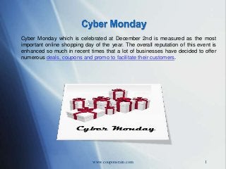 Cyber Monday which is celebrated at December 2nd is measured as the most
important online shopping day of the year. The overall reputation of this event is
enhanced so much in recent times that a lot of businesses have decided to offer
numerous deals, coupons and promo to facilitate their customers.

www.couponsrain.com

1

 