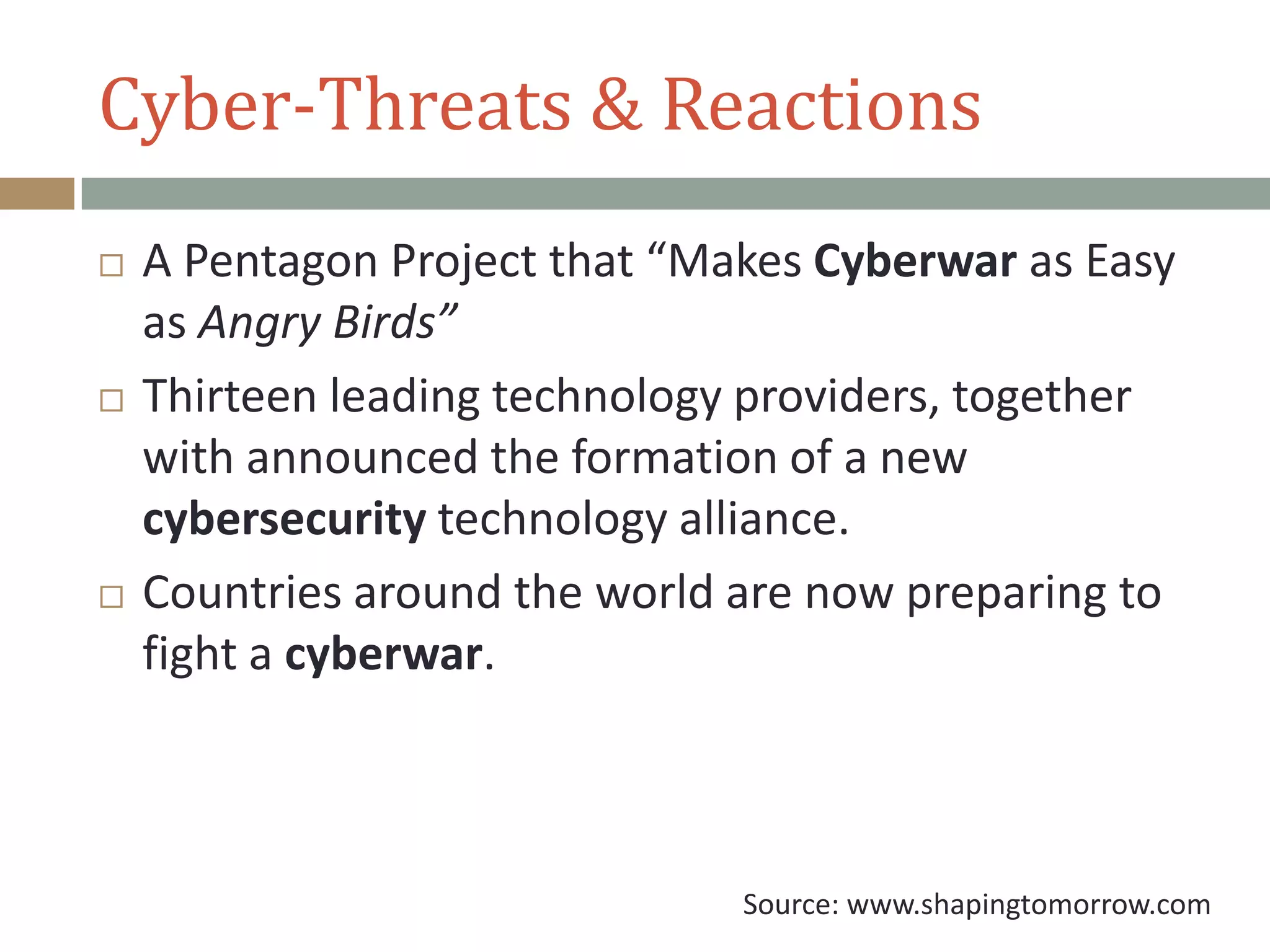 Cyber-Threats & Reactions
 A Pentagon Project that “Makes Cyberwar as Easy
as Angry Birds”
 Thirteen leading technology providers, together
with announced the formation of a new
cybersecurity technology alliance.
 Countries around the world are now preparing to
fight a cyberwar.
Source: www.shapingtomorrow.com
 