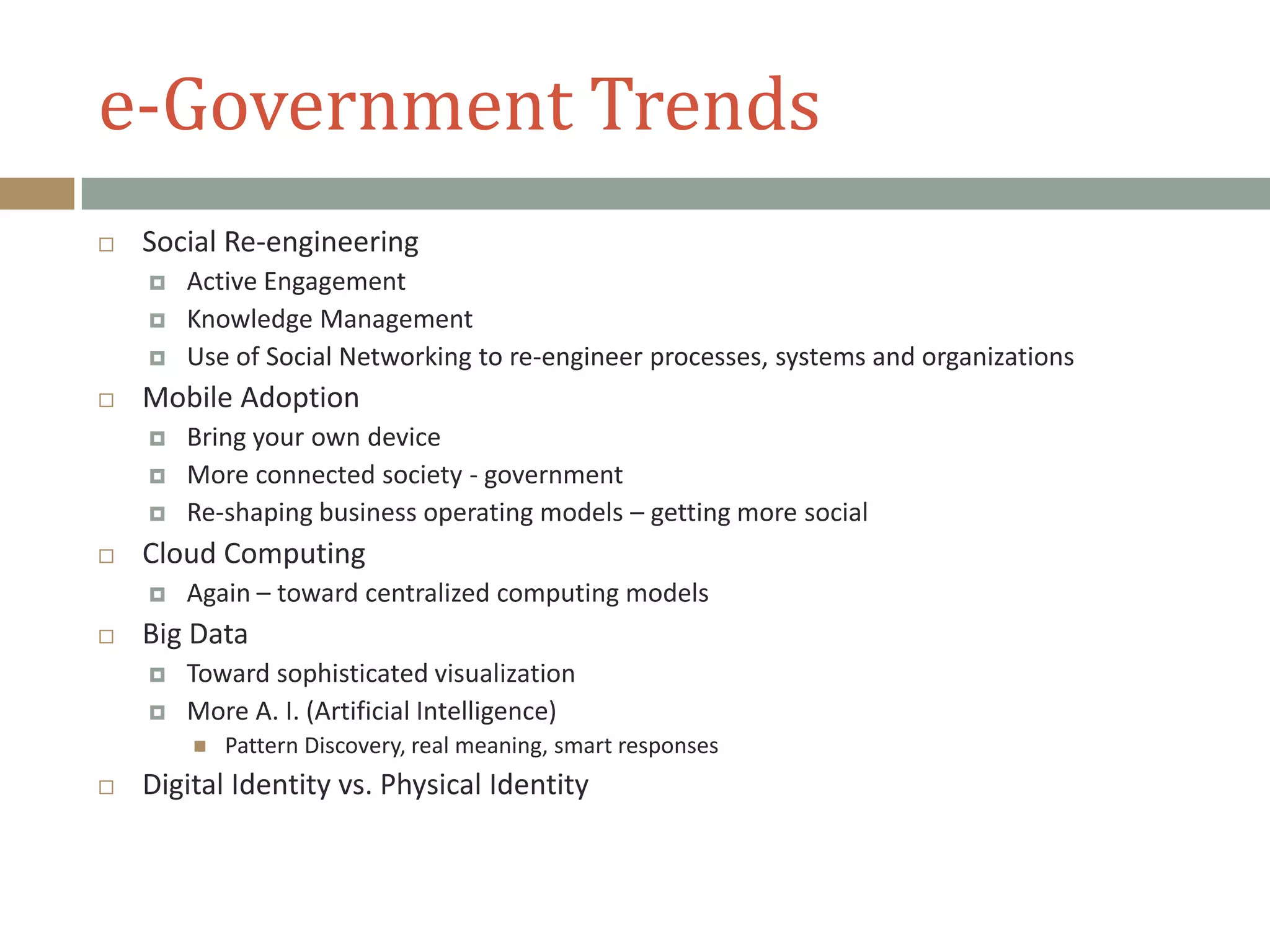 e-Government Trends
 Social Re-engineering
 Active Engagement
 Knowledge Management
 Use of Social Networking to re-engineer processes, systems and organizations
 Mobile Adoption
 Bring your own device
 More connected society - government
 Re-shaping business operating models – getting more social
 Cloud Computing
 Again – toward centralized computing models
 Big Data
 Toward sophisticated visualization
 More A. I. (Artificial Intelligence)
 Pattern Discovery, real meaning, smart responses
 Digital Identity vs. Physical Identity
 