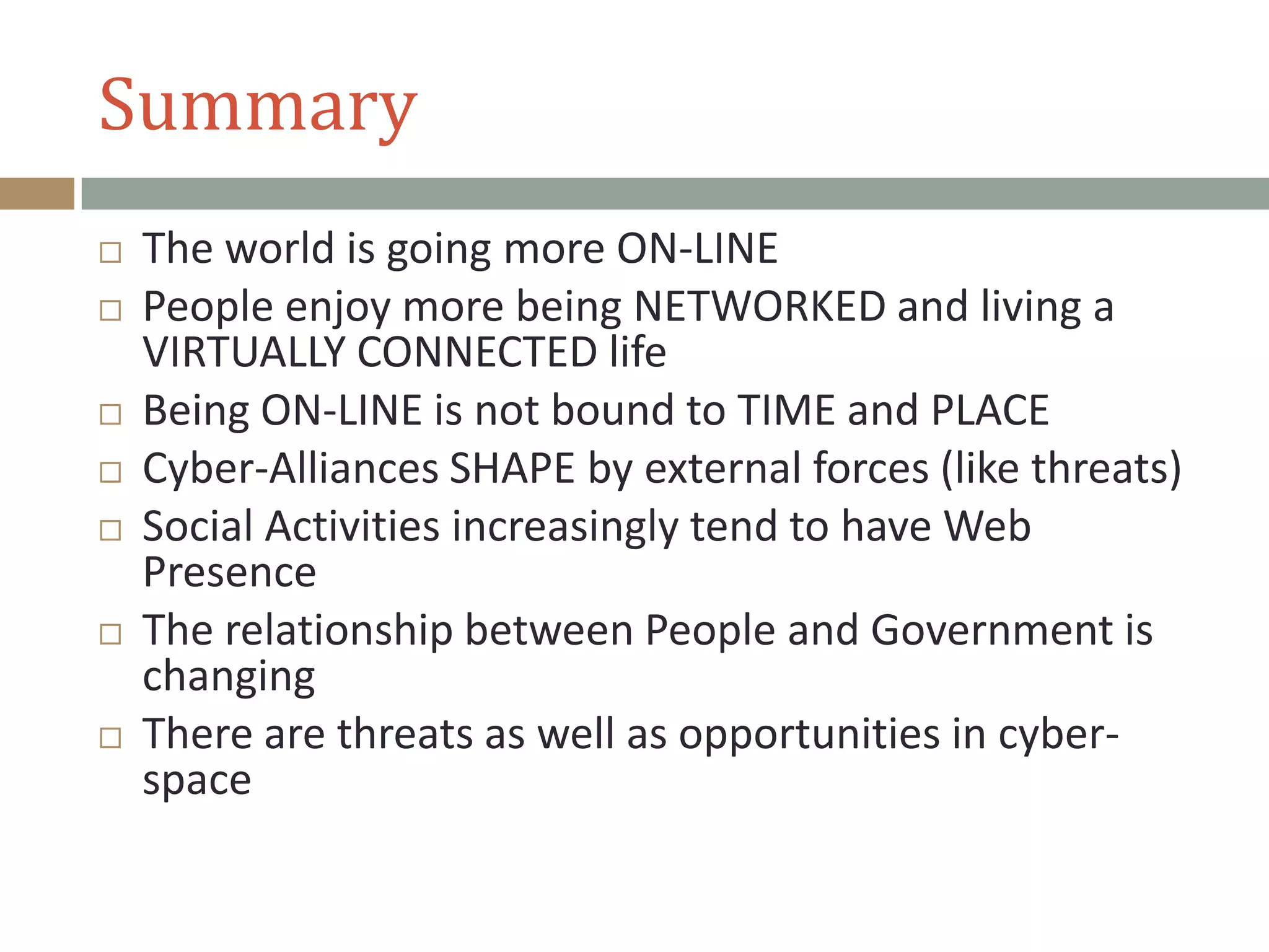 Summary
 The world is going more ON-LINE
 People enjoy more being NETWORKED and living a
VIRTUALLY CONNECTED life
 Being ON-LINE is not bound to TIME and PLACE
 Cyber-Alliances SHAPE by external forces (like threats)
 Social Activities increasingly tend to have Web
Presence
 The relationship between People and Government is
changing
 There are threats as well as opportunities in cyber-
space
 