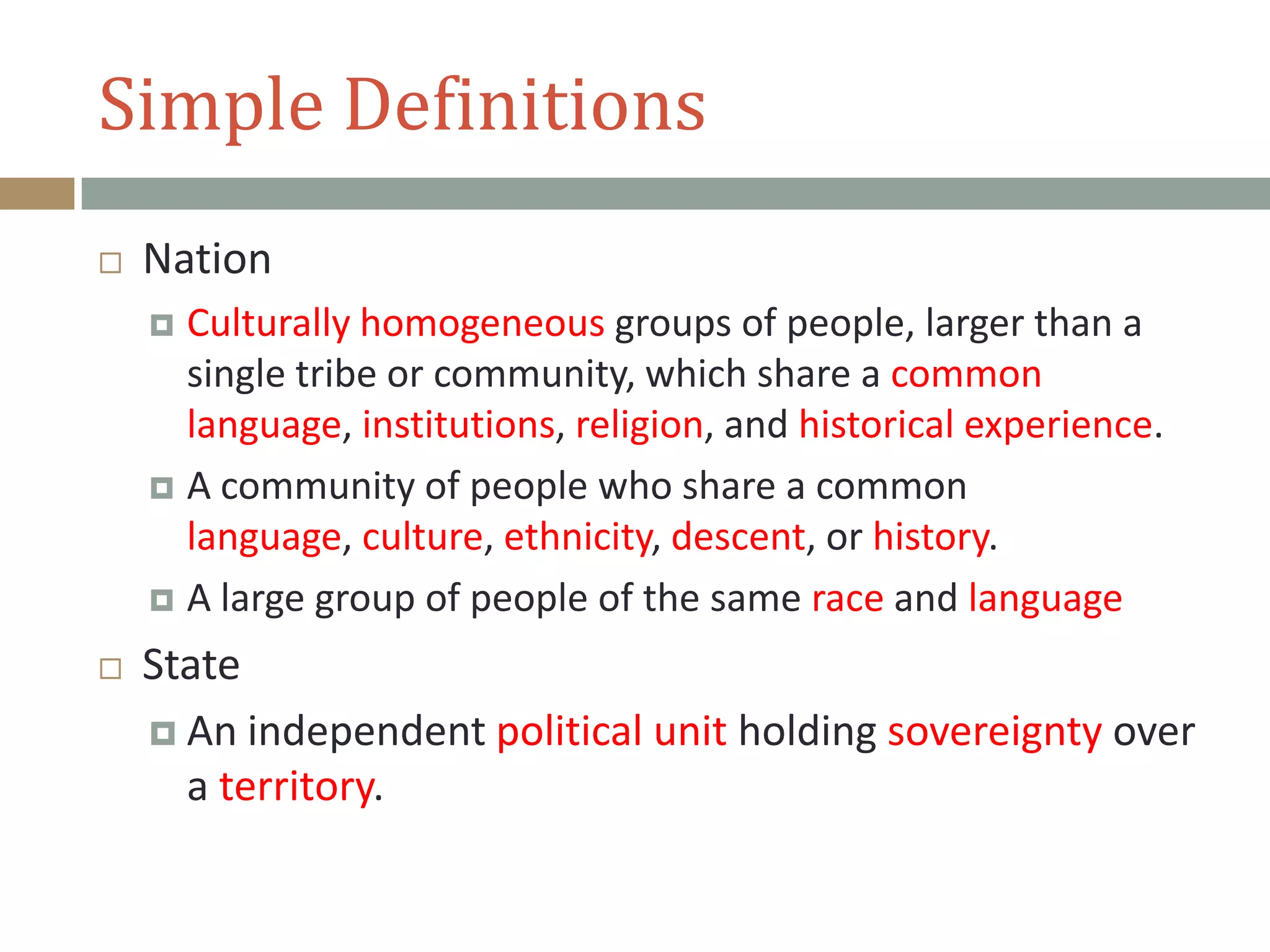 Simple Definitions
 Nation
 Culturally homogeneous groups of people, larger than a
single tribe or community, which share a common
language, institutions, religion, and historical experience.
 A community of people who share a common
language, culture, ethnicity, descent, or history.
 A large group of people of the same race and language
 State
 An independent political unit holding sovereignty over
a territory.
 