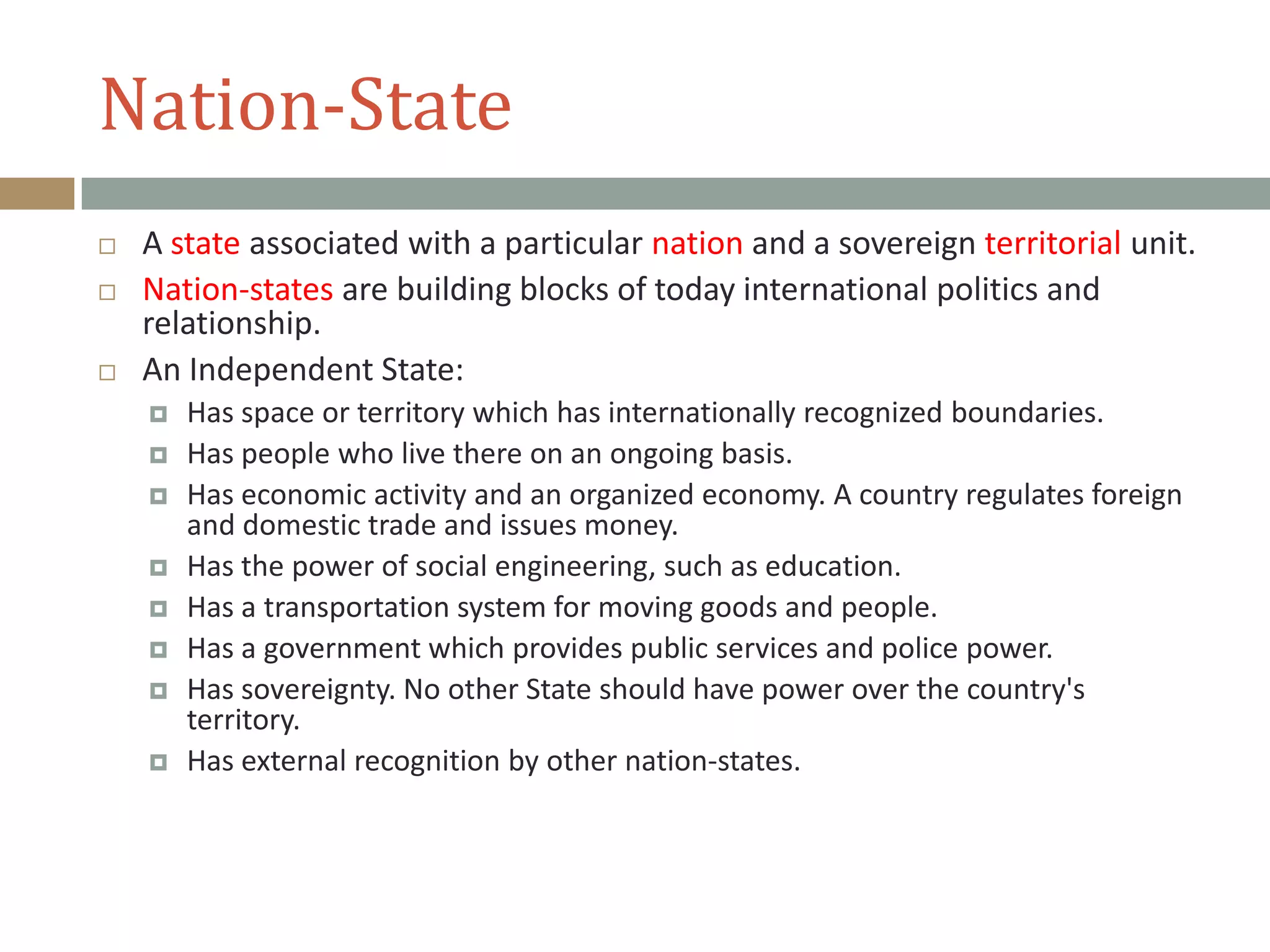 Nation-State
 A state associated with a particular nation and a sovereign territorial unit.
 Nation-states are building blocks of today international politics and
relationship.
 An Independent State:
 Has space or territory which has internationally recognized boundaries.
 Has people who live there on an ongoing basis.
 Has economic activity and an organized economy. A country regulates foreign
and domestic trade and issues money.
 Has the power of social engineering, such as education.
 Has a transportation system for moving goods and people.
 Has a government which provides public services and police power.
 Has sovereignty. No other State should have power over the country's
territory.
 Has external recognition by other nation-states.
 