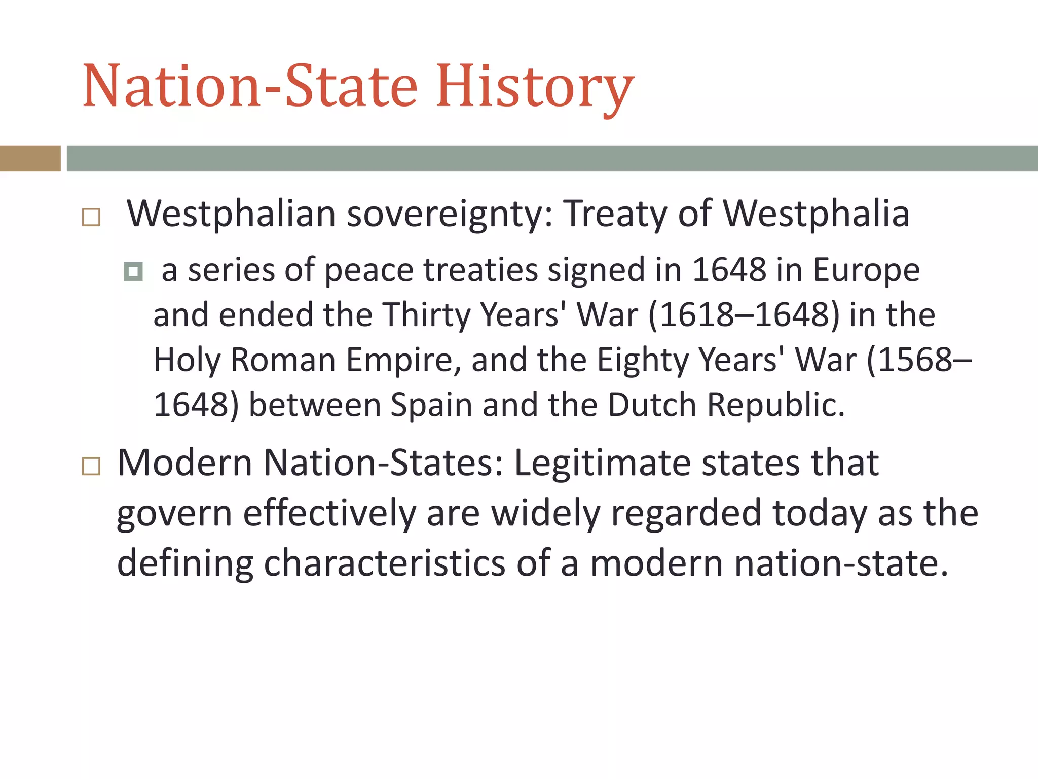 Nation-State History
 Westphalian sovereignty: Treaty of Westphalia
 a series of peace treaties signed in 1648 in Europe
and ended the Thirty Years' War (1618–1648) in the
Holy Roman Empire, and the Eighty Years' War (1568–
1648) between Spain and the Dutch Republic.
 Modern Nation-States: Legitimate states that
govern effectively are widely regarded today as the
defining characteristics of a modern nation-state.
 