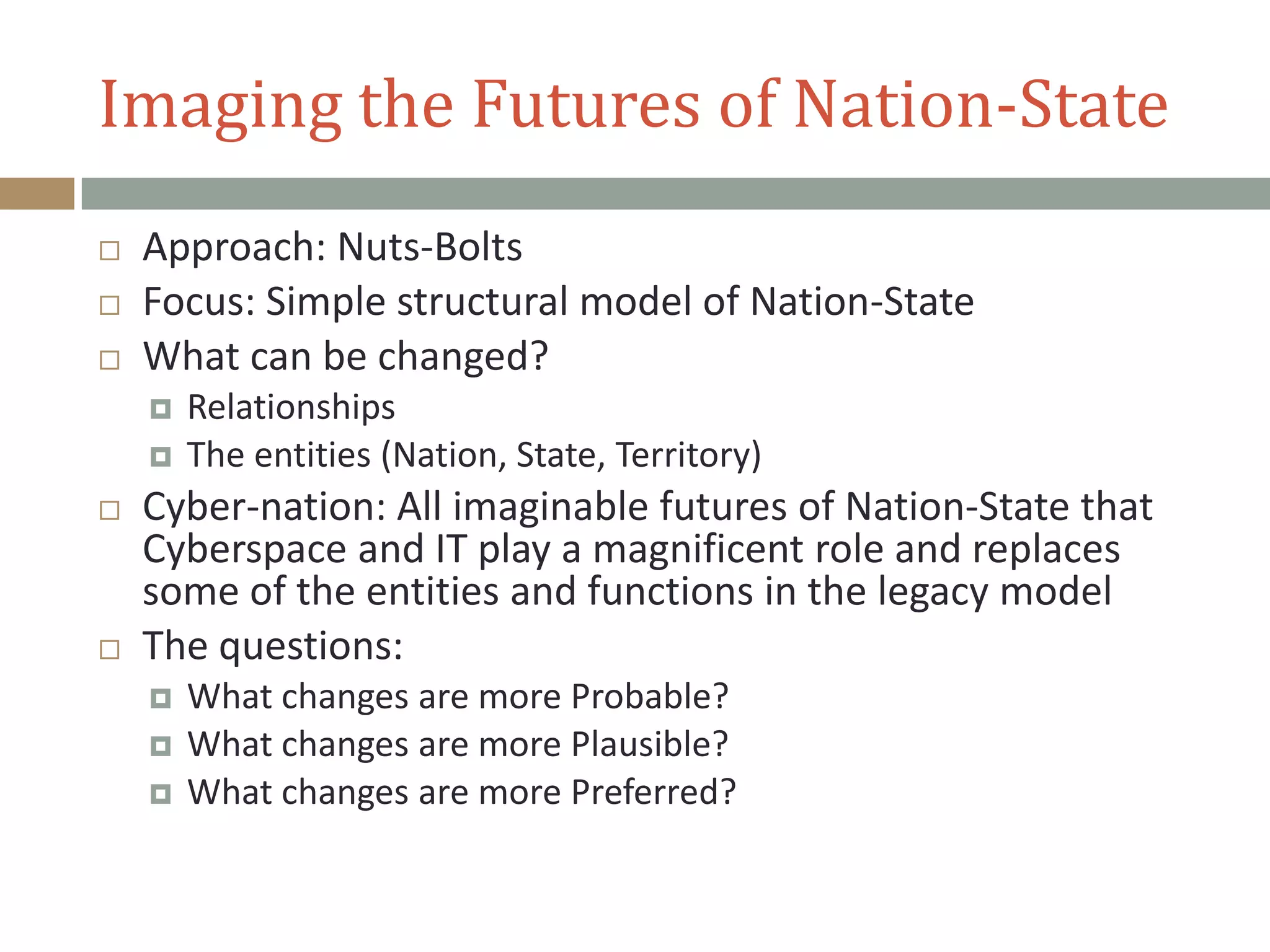 Imaging the Futures of Nation-State
 Approach: Nuts-Bolts
 Focus: Simple structural model of Nation-State
 What can be changed?
 Relationships
 The entities (Nation, State, Territory)
 Cyber-nation: All imaginable futures of Nation-State that
Cyberspace and IT play a magnificent role and replaces
some of the entities and functions in the legacy model
 The questions:
 What changes are more Probable?
 What changes are more Plausible?
 What changes are more Preferred?
 