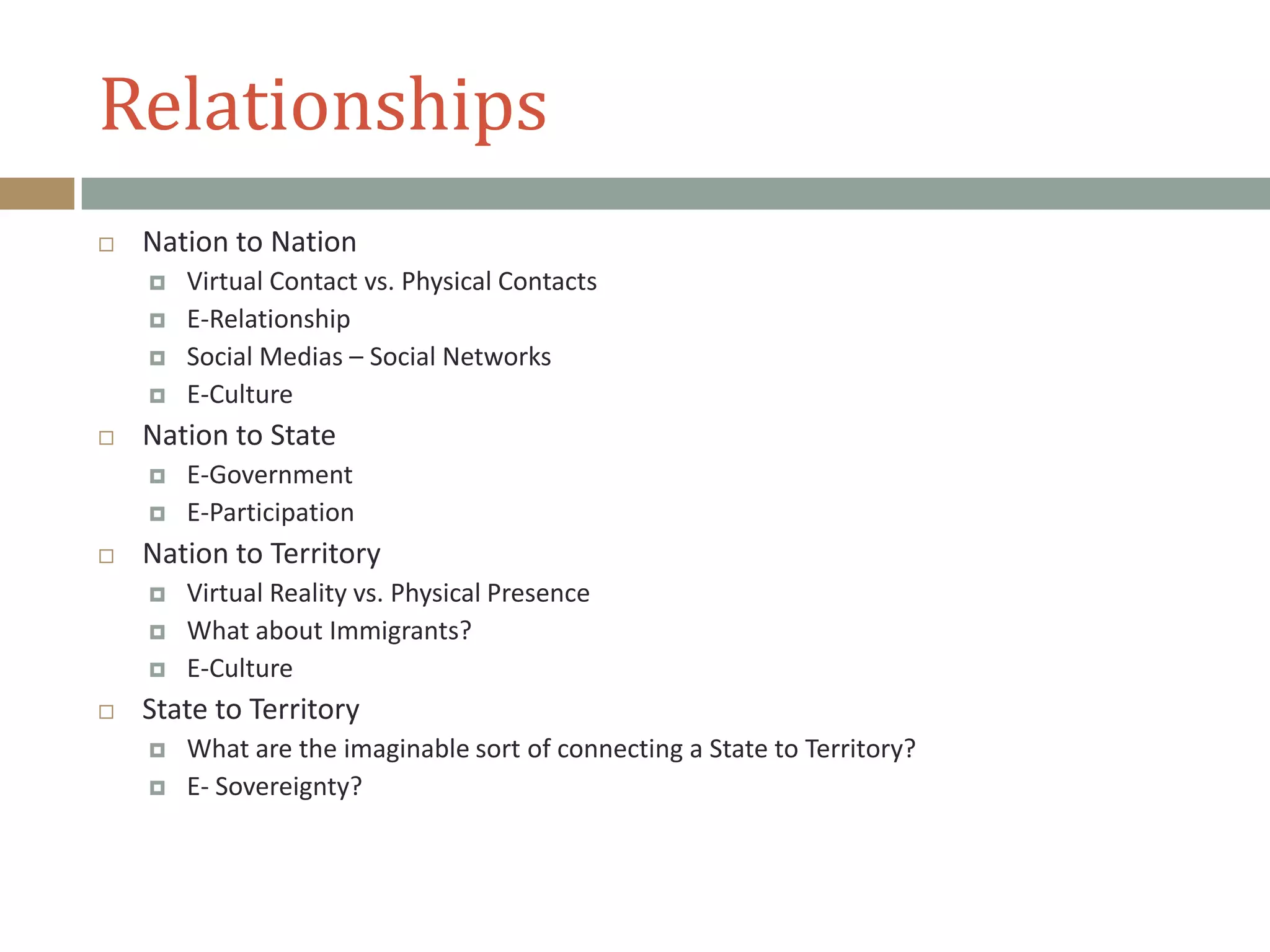 Relationships
 Nation to Nation
 Virtual Contact vs. Physical Contacts
 E-Relationship
 Social Medias – Social Networks
 E-Culture
 Nation to State
 E-Government
 E-Participation
 Nation to Territory
 Virtual Reality vs. Physical Presence
 What about Immigrants?
 E-Culture
 State to Territory
 What are the imaginable sort of connecting a State to Territory?
 E- Sovereignty?
 