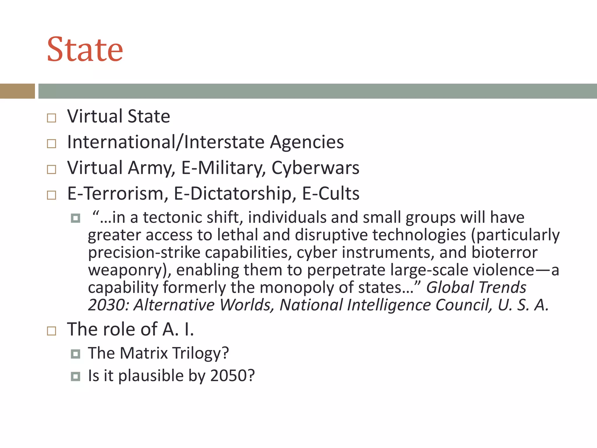 State
 Virtual State
 International/Interstate Agencies
 Virtual Army, E-Military, Cyberwars
 E-Terrorism, E-Dictatorship, E-Cults
 “…in a tectonic shift, individuals and small groups will have
greater access to lethal and disruptive technologies (particularly
precision-strike capabilities, cyber instruments, and bioterror
weaponry), enabling them to perpetrate large-scale violence—a
capability formerly the monopoly of states…” Global Trends
2030: Alternative Worlds, National Intelligence Council, U. S. A.
 The role of A. I.
 The Matrix Trilogy?
 Is it plausible by 2050?
 