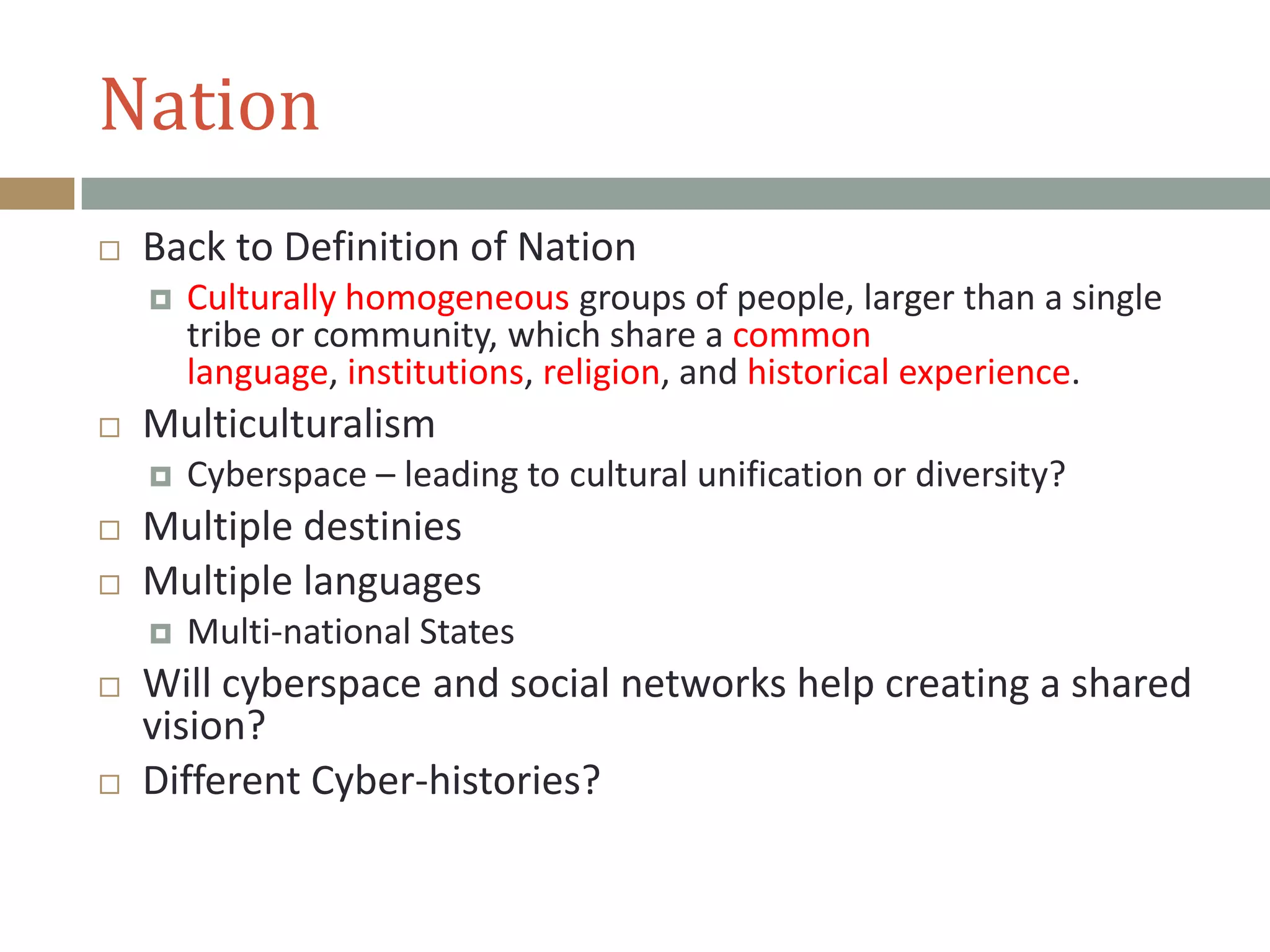 Nation
 Back to Definition of Nation
 Culturally homogeneous groups of people, larger than a single
tribe or community, which share a common
language, institutions, religion, and historical experience.
 Multiculturalism
 Cyberspace – leading to cultural unification or diversity?
 Multiple destinies
 Multiple languages
 Multi-national States
 Will cyberspace and social networks help creating a shared
vision?
 Different Cyber-histories?
 