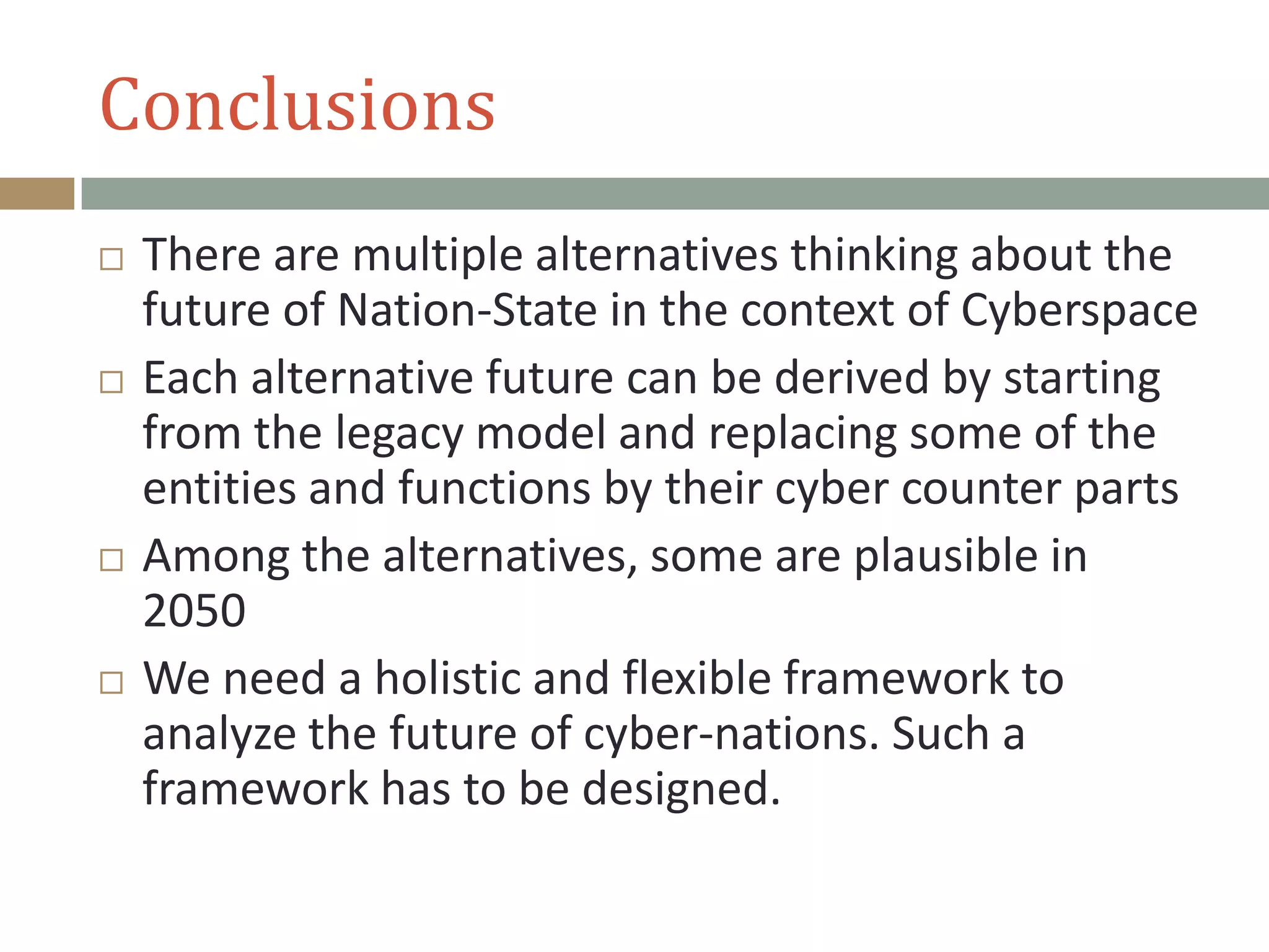 Conclusions
 There are multiple alternatives thinking about the
future of Nation-State in the context of Cyberspace
 Each alternative future can be derived by starting
from the legacy model and replacing some of the
entities and functions by their cyber counter parts
 Among the alternatives, some are plausible in
2050
 We need a holistic and flexible framework to
analyze the future of cyber-nations. Such a
framework has to be designed.
 