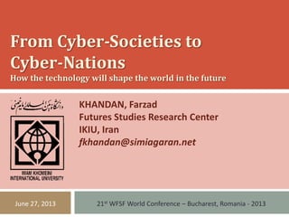From Cyber-Societies to
Cyber-Nations
How the technology will shape the world in the future
KHANDAN, Farzad
Futures Studies Research Center
IKIU, Iran
fkhandan@simiagaran.net
21st WFSF World Conference – Bucharest, Romania - 2013June 27, 2013
 