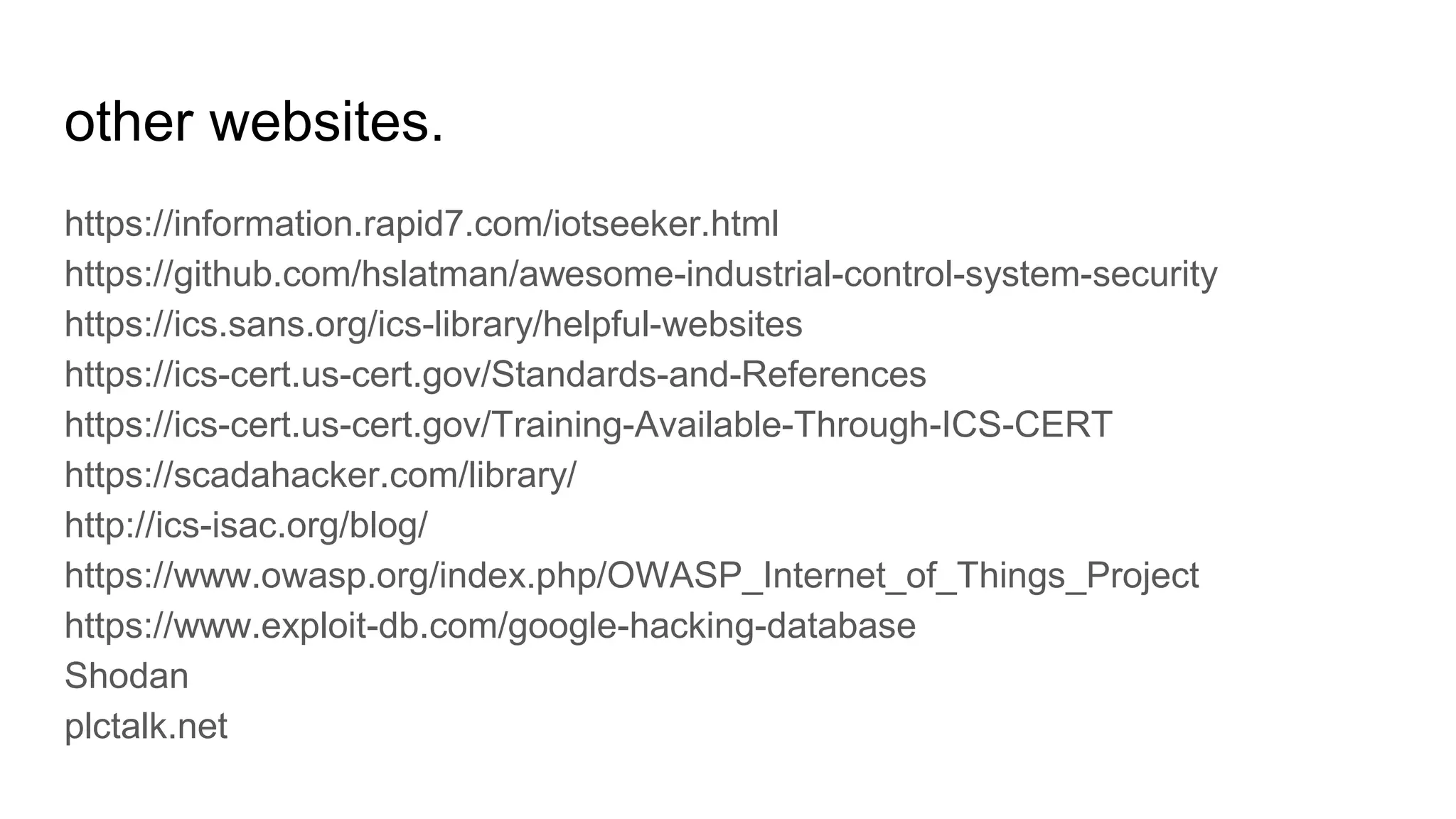 other websites.
https://information.rapid7.com/iotseeker.html
https://github.com/hslatman/awesome-industrial-control-system-security
https://ics.sans.org/ics-library/helpful-websites
https://ics-cert.us-cert.gov/Standards-and-References
https://ics-cert.us-cert.gov/Training-Available-Through-ICS-CERT
https://scadahacker.com/library/
http://ics-isac.org/blog/
https://www.owasp.org/index.php/OWASP_Internet_of_Things_Project
https://www.exploit-db.com/google-hacking-database
Shodan
plctalk.net
 