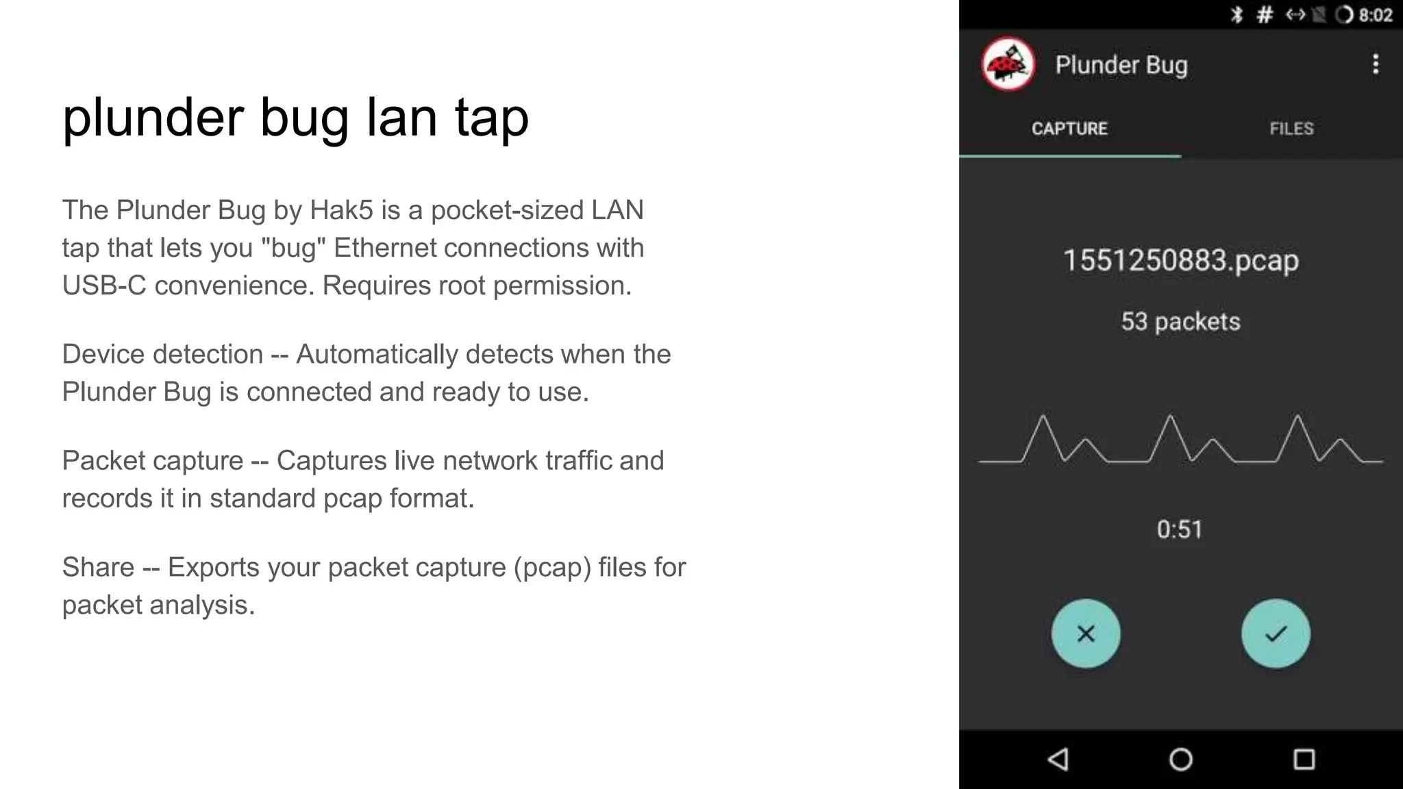plunder bug lan tap
The Plunder Bug by Hak5 is a pocket-sized LAN
tap that lets you "bug" Ethernet connections with
USB-C convenience. Requires root permission.
Device detection -- Automatically detects when the
Plunder Bug is connected and ready to use.
Packet capture -- Captures live network traffic and
records it in standard pcap format.
Share -- Exports your packet capture (pcap) files for
packet analysis.
 