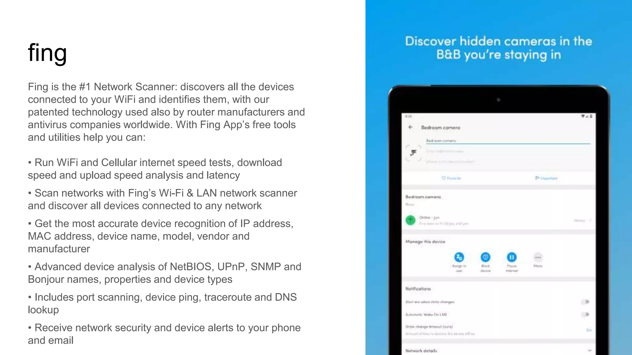 fing
Fing is the #1 Network Scanner: discovers all the devices
connected to your WiFi and identifies them, with our
patented technology used also by router manufacturers and
antivirus companies worldwide. With Fing App’s free tools
and utilities help you can:
• Run WiFi and Cellular internet speed tests, download
speed and upload speed analysis and latency
• Scan networks with Fing’s Wi-Fi & LAN network scanner
and discover all devices connected to any network
• Get the most accurate device recognition of IP address,
MAC address, device name, model, vendor and
manufacturer
• Advanced device analysis of NetBIOS, UPnP, SNMP and
Bonjour names, properties and device types
• Includes port scanning, device ping, traceroute and DNS
lookup
• Receive network security and device alerts to your phone
and email
 